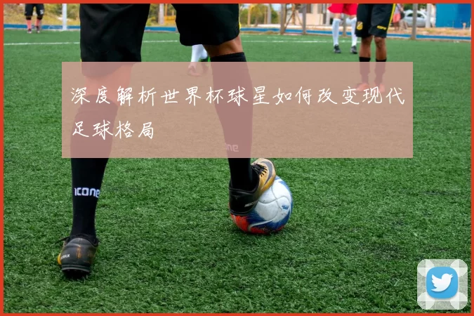 深度解析世界杯球星如何改变现代足球格局