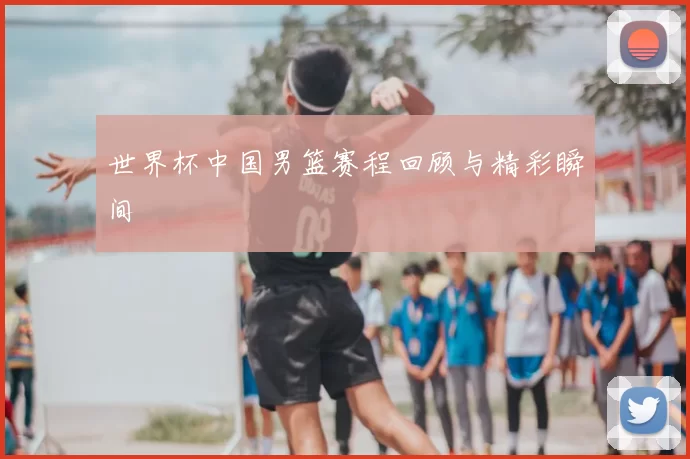 世界杯中国男篮赛程回顾与精彩瞬间
