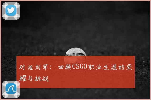 对话刘军:回顾CSGO职业生涯的荣耀与挑战