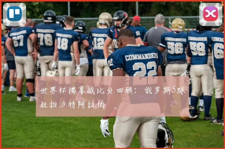 世界杯揭幕战比分回顾:俄罗斯5球狂扫沙特阿拉伯