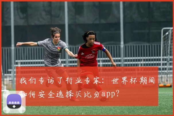 我们专访了行业专家:世界杯期间如何安全选择买比分app?