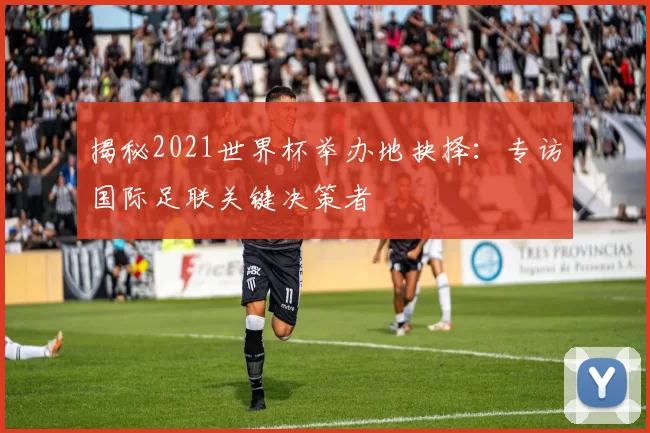 揭秘2021世界杯举办地抉择:专访国际足联关键决策者