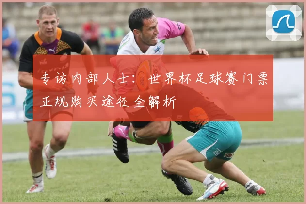 专访内部人士:世界杯足球赛门票正规购买途径全解析