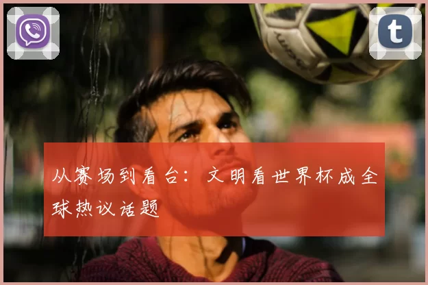从赛场到看台:文明看世界杯成全球热议话题