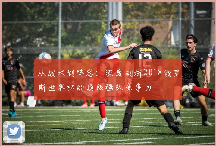 从战术到阵容：深度剖析2018俄罗斯世界杯的顶级强队竞争力