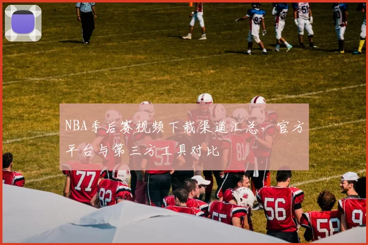 NBA季后赛视频下载渠道汇总，官方平台与第三方工具对比