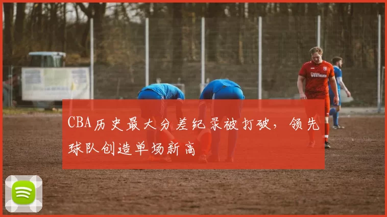 CBA历史最大分差纪录被打破,领先球队创造单场新高