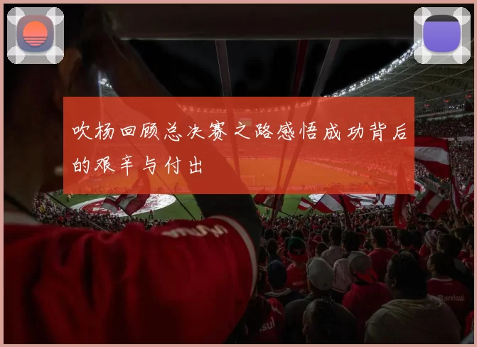 吹杨回顾总决赛之路感悟成功背后的艰辛与付出