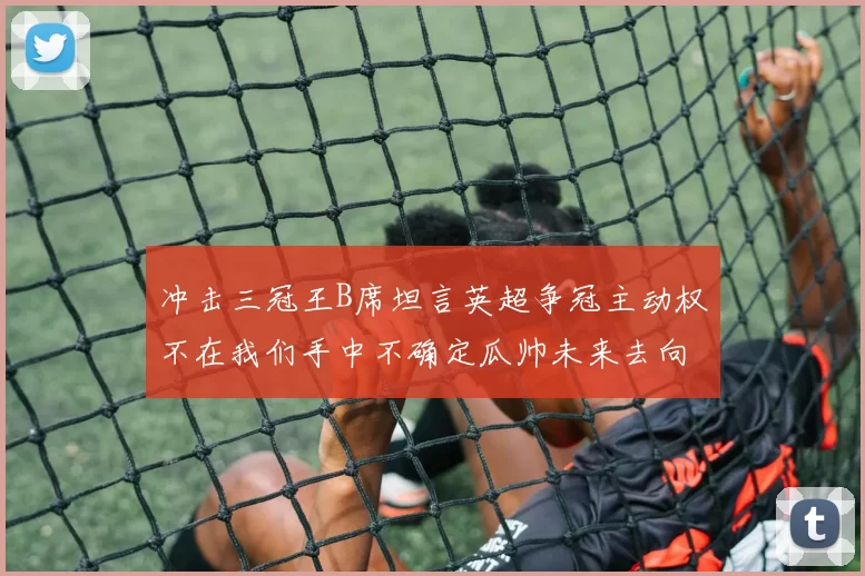 冲击三冠王B席坦言英超争冠主动权不在我们手中不确定瓜帅未来去向