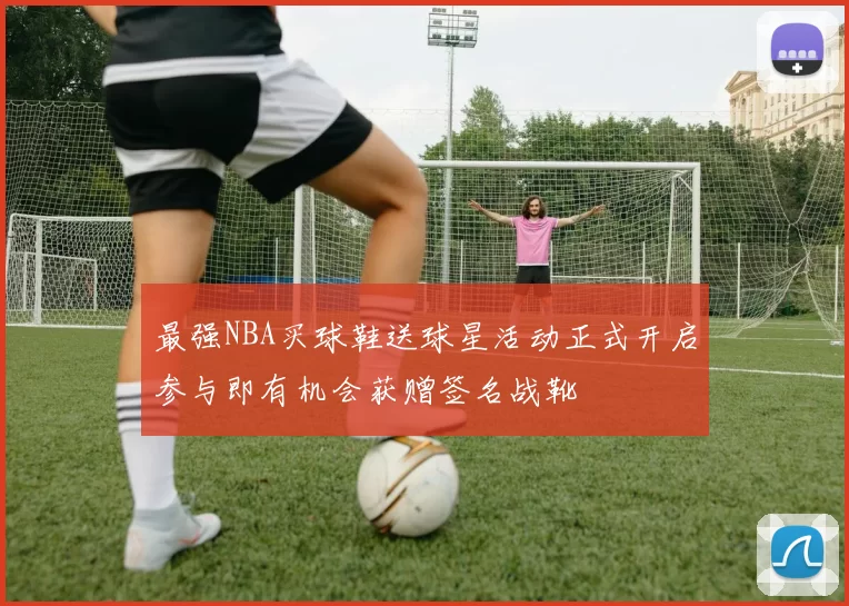 最强NBA买球鞋送球星活动正式开启参与即有机会获赠签名战靴