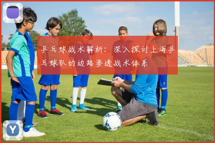 乒乓球战术解析：深入探讨上海乒乓球队的边路渗透战术体系