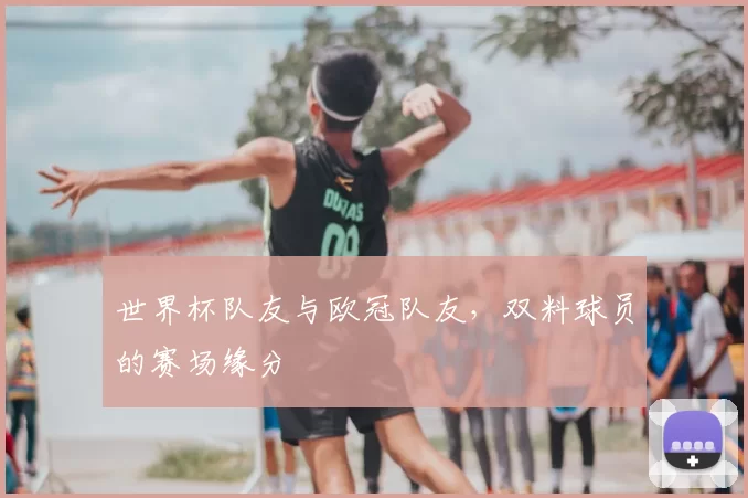 世界杯队友与欧冠队友,双料球员的赛场缘分