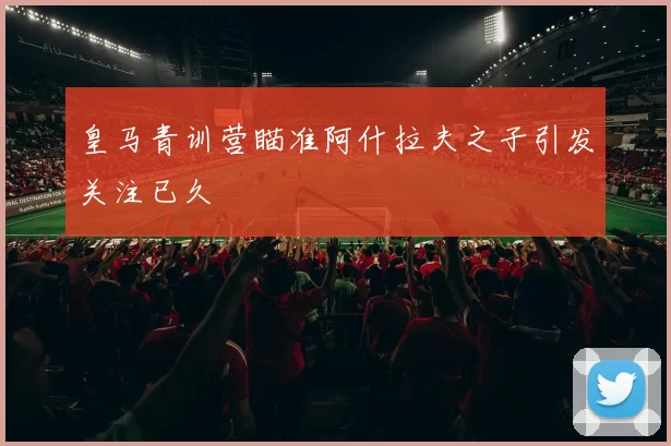 皇马青训营瞄准阿什拉夫之子引发关注已久