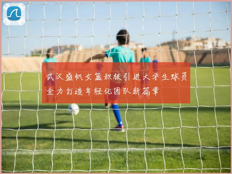 武汉盛帆女篮积极引进大学生球员全力打造年轻化团队新篇章