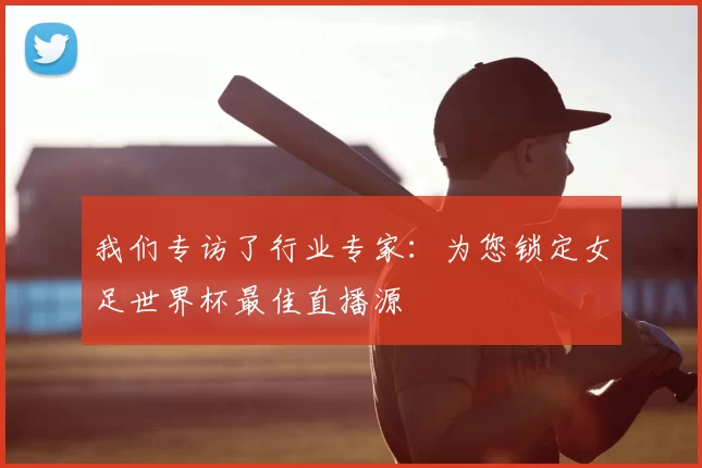 我们专访了行业专家:为您锁定女足世界杯最佳直播源