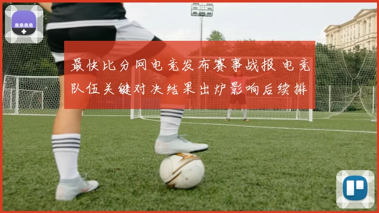 最快比分网电竞发布赛事战报 电竞队伍关键对决结果出炉影响后续排名