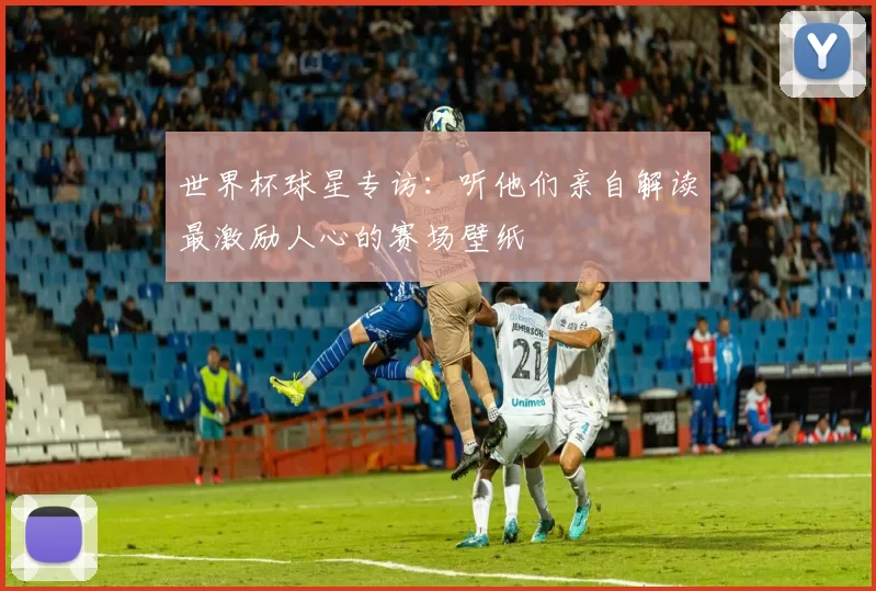 世界杯球星专访：听他们亲自解读最激励人心的赛场壁纸