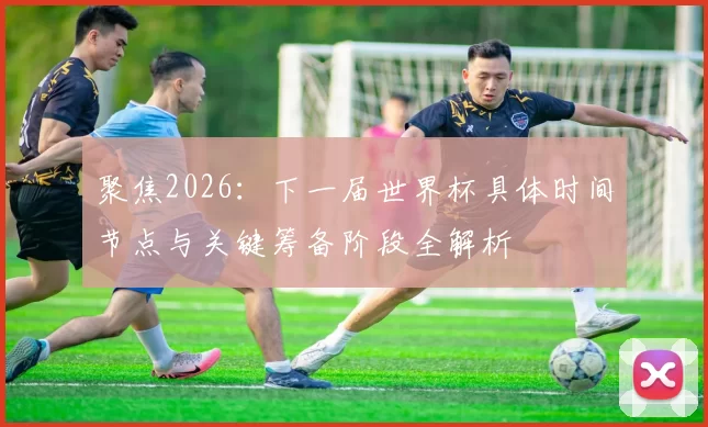 聚焦2026：下一届世界杯具体时间节点与关键筹备阶段全解析