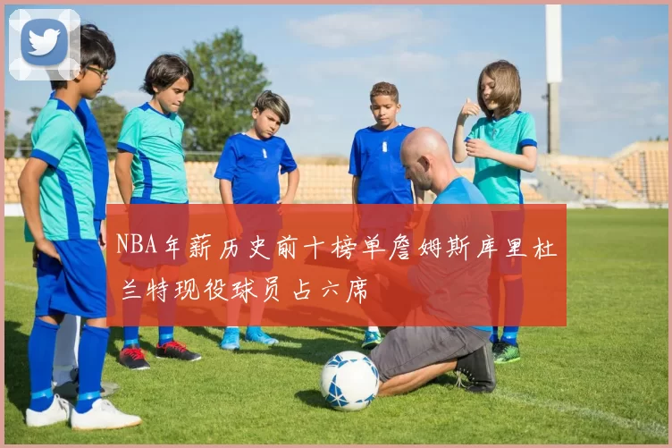 NBA年薪历史前十榜单詹姆斯库里杜兰特现役球员占六席