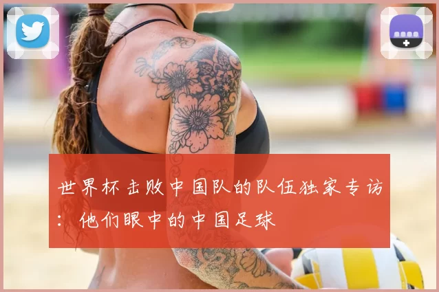 世界杯击败中国队的队伍独家专访:他们眼中的中国足球