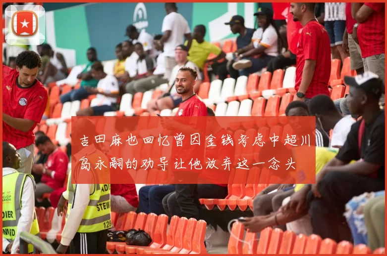 吉田麻也回忆曾因金钱考虑中超川岛永嗣的劝导让他放弃这一念头