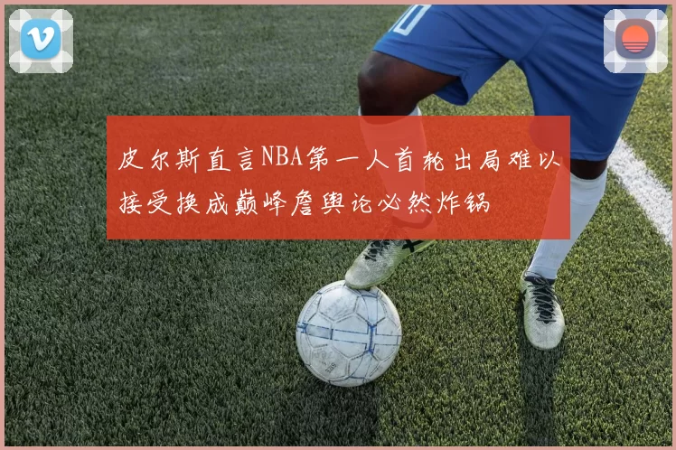 皮尔斯直言NBA第一人首轮出局难以接受换成巅峰詹舆论必然炸锅