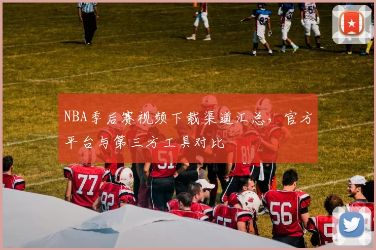 NBA季后赛视频下载渠道汇总，官方平台与第三方工具对比