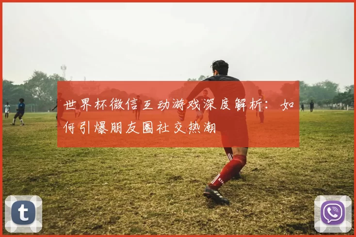 世界杯微信互动游戏深度解析：如何引爆朋友圈社交热潮