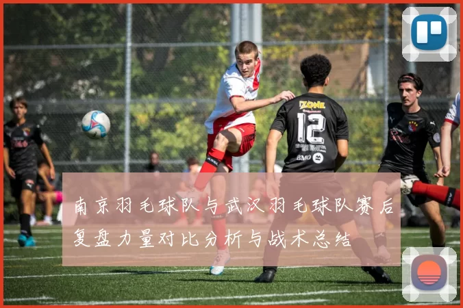 南京羽毛球队与武汉羽毛球队赛后复盘力量对比分析与战术总结