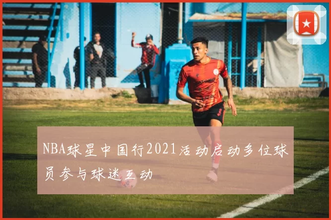 NBA球星中国行2021活动启动多位球员参与球迷互动