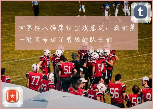 世界杯八强席位尘埃落定,我们第一时间专访了晋级的队长们
