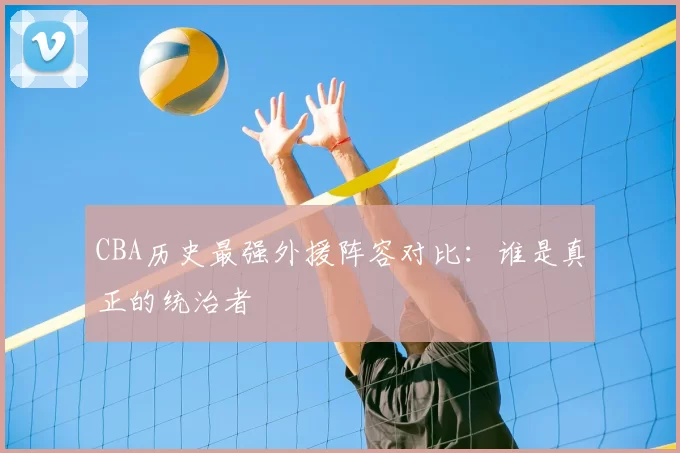 CBA历史最强外援阵容对比：谁是真正的统治者