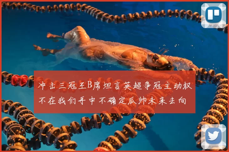 冲击三冠王B席坦言英超争冠主动权不在我们手中不确定瓜帅未来去向