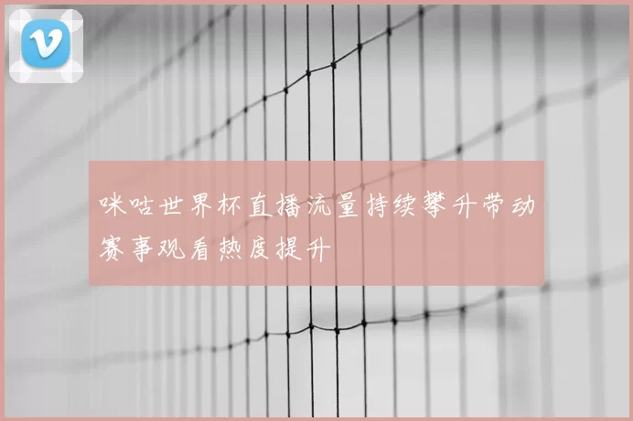咪咕世界杯直播流量持续攀升带动赛事观看热度提升