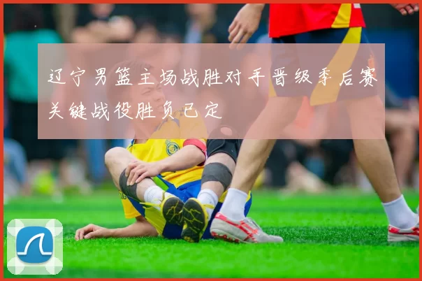 辽宁男篮主场战胜对手晋级季后赛关键战役胜负已定