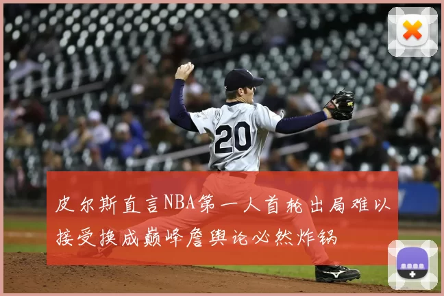 皮尔斯直言NBA第一人首轮出局难以接受换成巅峰詹舆论必然炸锅