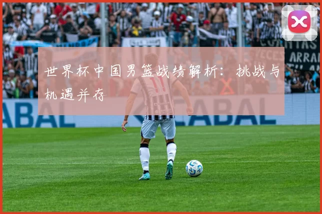 世界杯中国男篮战绩解析：挑战与机遇并存