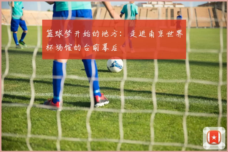 篮球梦开始的地方：走进南京世界杯场馆的台前幕后