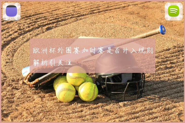 欧洲杯外围赛加时赛是否计入规则解析引关注