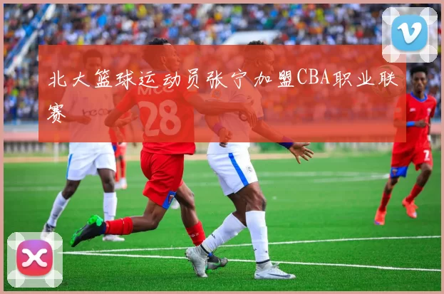 北大篮球运动员张宁加盟CBA职业联赛