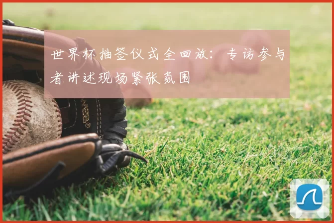 世界杯抽签仪式全回放：专访参与者讲述现场紧张氛围