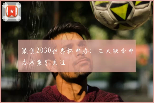 聚焦2030世界杯申办：三大联合申办方案引关注