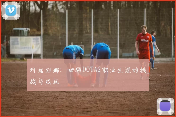 对话刘娜:回顾DOTA2职业生涯的挑战与成就