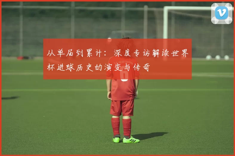 从单届到累计：深度专访解读世界杯进球历史的演变与传奇