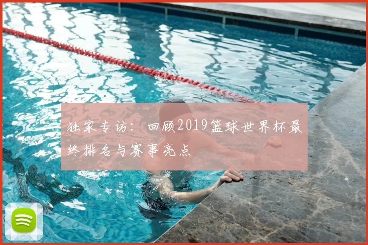 独家专访：回顾2019篮球世界杯最终排名与赛事亮点