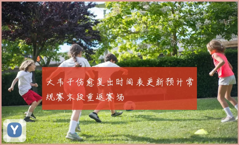 大韦子伤愈复出时间表更新预计常规赛末段重返赛场