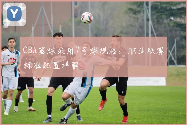 CBA篮球采用7号球规格，职业联赛标准配置详解