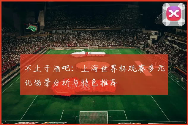 不止于酒吧：上海世界杯观赛多元化场景分析与特色推荐