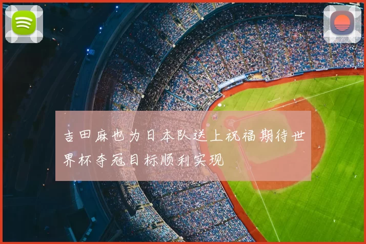 吉田麻也为日本队送上祝福期待世界杯夺冠目标顺利实现