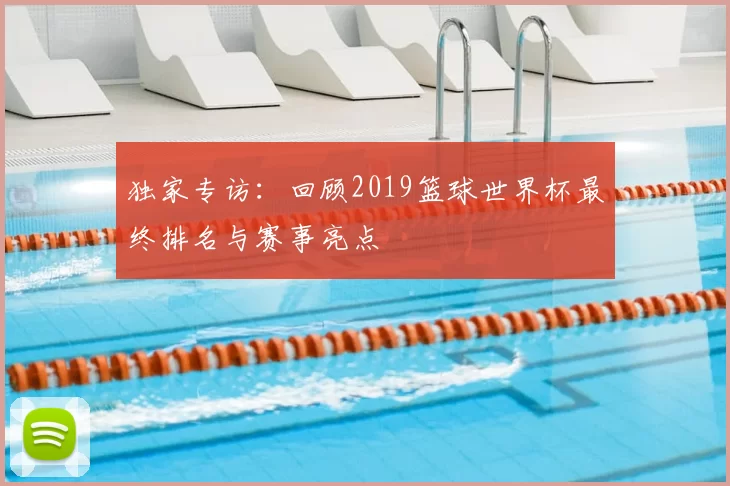 独家专访：回顾2019篮球世界杯最终排名与赛事亮点
